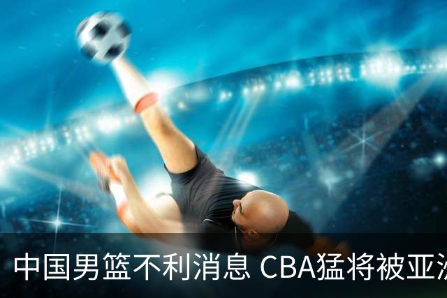 中国男篮不利消息 CBA猛将被亚洲劲敌抢先归化 亚运会难度升级
